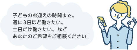 子どものお迎えの時間まで。週に３日ほど働きたい。土日だけ働きたい。など　あなたのご希望をご相談ください！